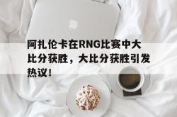 爱游戏链接入口 -阿扎伦卡在RNG比赛中大比分获胜，大比分获胜引发热议！的简单介绍