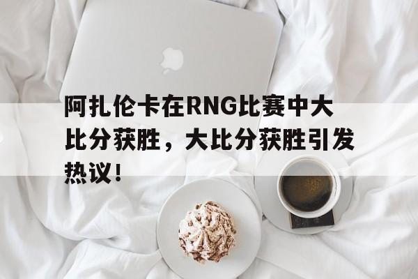 阿扎伦卡在RNG比赛中大比分获胜，大比分获胜引发热议！的简单介绍